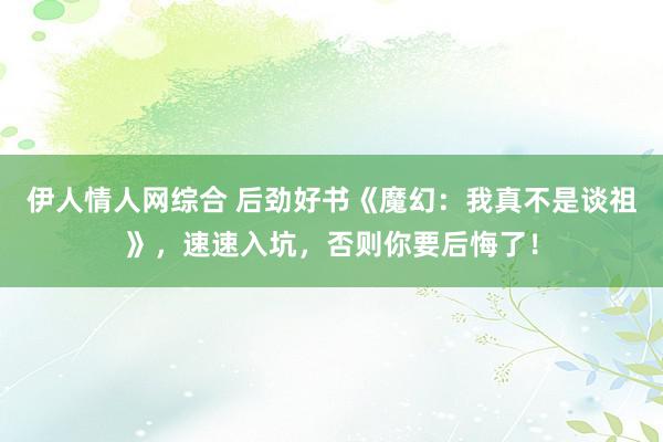 伊人情人网综合 后劲好书《魔幻：我真不是谈祖》，速速入坑，否则你要后悔了！