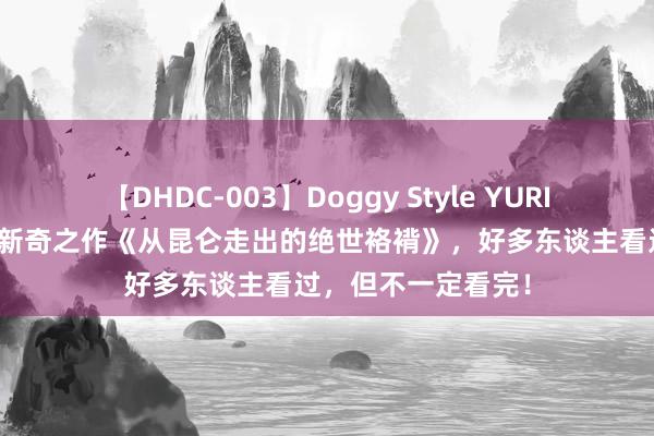 【DHDC-003】Doggy Style YURIA 万东谈主保藏的新奇之作《从昆仑走出的绝世袼褙》，好多东谈主看过，但不一定看完！