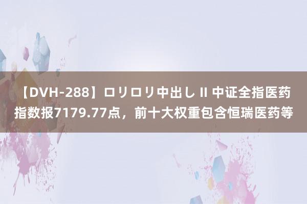 【DVH-288】ロリロリ中出し II 中证全指医药指数报7179.77点，前十大权重包含恒瑞医药等