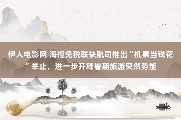 伊人电影网 海控免税联袂航司推出“机票当钱花”举止，进一步开释暑期旅游突然势能