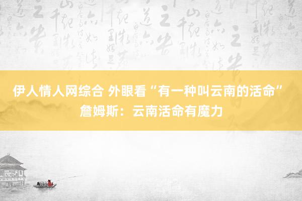 伊人情人网综合 外眼看“有一种叫云南的活命” 詹姆斯：云南活命有魔力