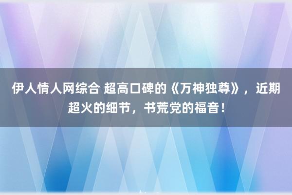 伊人情人网综合 超高口碑的《万神独尊》，近期超火的细节，书荒党的福音！