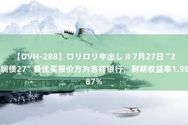 【DVH-288】ロリロリ中出し II 7月27日“22深圳债27”最优买报价方为吉祥银行，到期收益率1.987%