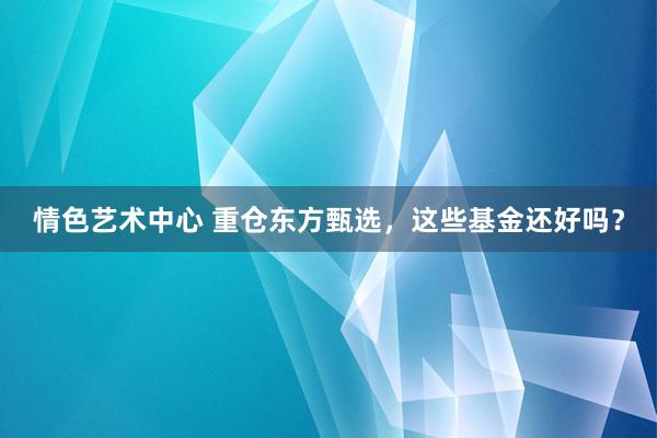 情色艺术中心 重仓东方甄选，这些基金还好吗？