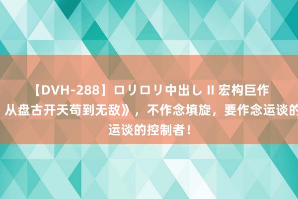 【DVH-288】ロリロリ中出し II 宏构巨作《洪荒：从盘古开天苟到无敌》，不作念填旋，要作念运谈的控制者！