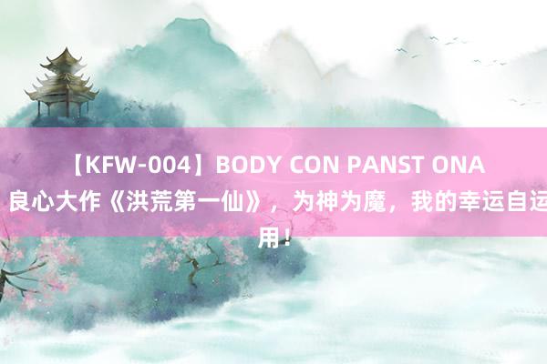 【KFW-004】BODY CON PANST ONANIE 良心大作《洪荒第一仙》，为神为魔，我的幸运自运用！