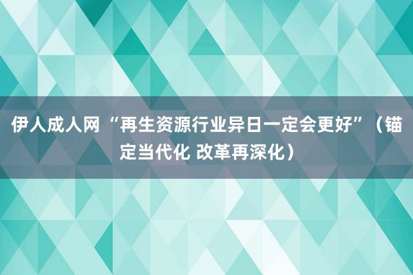 伊人成人网 “再生资源行业异日一定会更好”（锚定当代化 改革再深化）