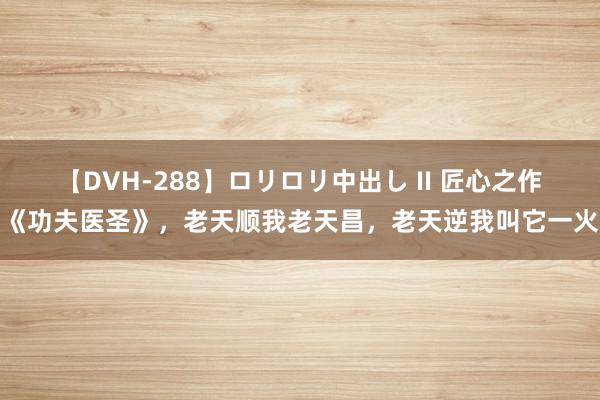 【DVH-288】ロリロリ中出し II 匠心之作《功夫医圣》，老天顺我老天昌，老天逆我叫它一火