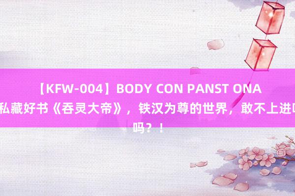 【KFW-004】BODY CON PANST ONANIE 私藏好书《吞灵大帝》，铁汉为尊的世界，敢不上进吗？！