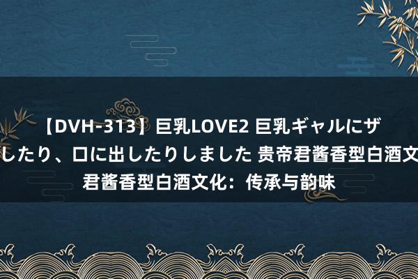 【DVH-313】巨乳LOVE2 巨乳ギャルにザーメンを中出ししたり、口に出したりしました 贵帝君酱香型白酒文化：传承与韵味