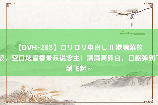 【DVH-288】ロリロリ中出し II 欺骗菜的天花板，空口炫皆香晕东说念主！满满高卵白，口感弹到飞起～