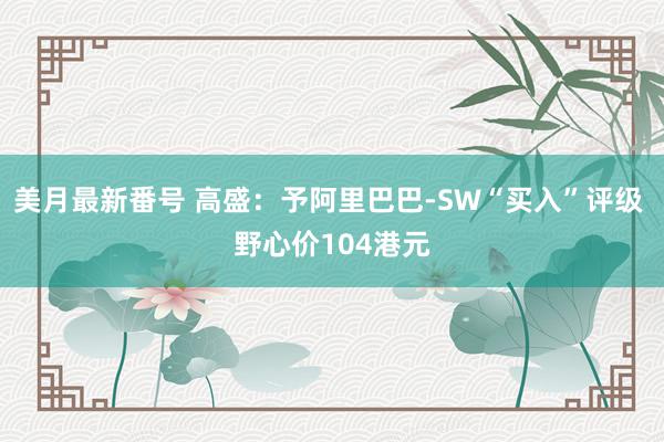 美月最新番号 高盛：予阿里巴巴-SW“买入”评级 野心价104港元