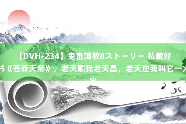 【DVH-234】鬼畜調教8ストーリー 私藏好书《苍莽天帝》，老天顺我老天昌，老天逆我叫它一火