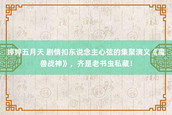 婷婷五月天 剧情扣东说念主心弦的集聚演义《魔兽战神》，齐是老书虫私藏！