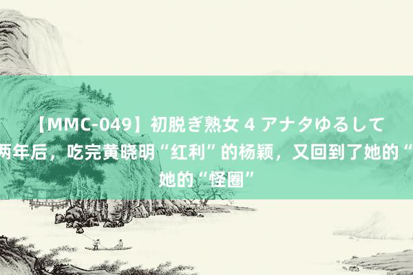 【MMC-049】初脱ぎ熟女 4 アナタゆるして 分辨两年后，吃完黄晓明“红利”的杨颖，又回到了她的“怪圈”