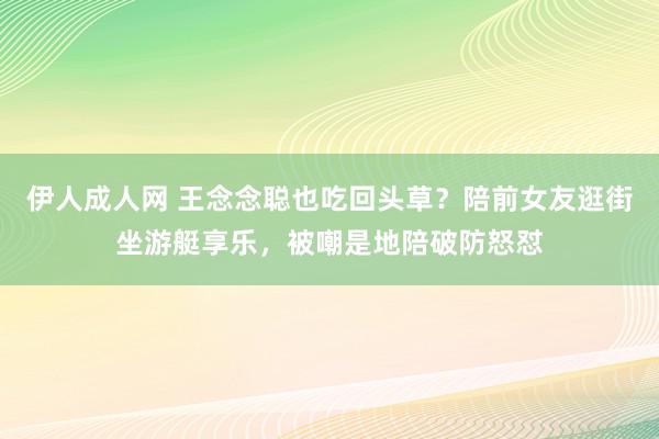 伊人成人网 王念念聪也吃回头草？陪前女友逛街坐游艇享乐，被嘲是地陪破防怒怼