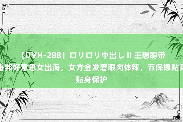 【DVH-288】ロリロリ中出し II 王想聪带了俩番邦好意思女出海，女方金发碧眼肉体辣，五保镖贴身保护