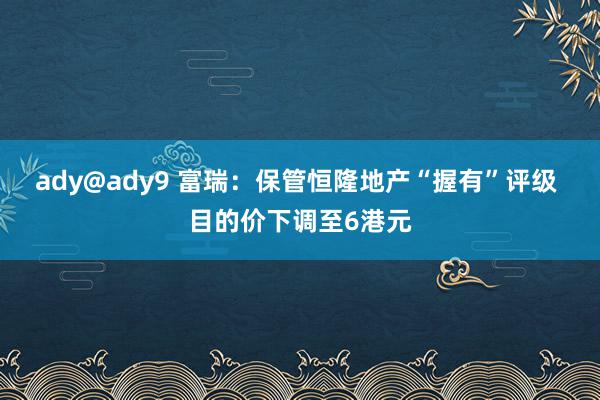 ady@ady9 富瑞：保管恒隆地产“握有”评级 目的价下调至6港元