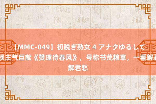 【MMC-049】初脱ぎ熟女 4 アナタゆるして 东谈主气巨献《赞理待春风》，号称书荒粮草，一看解君愁