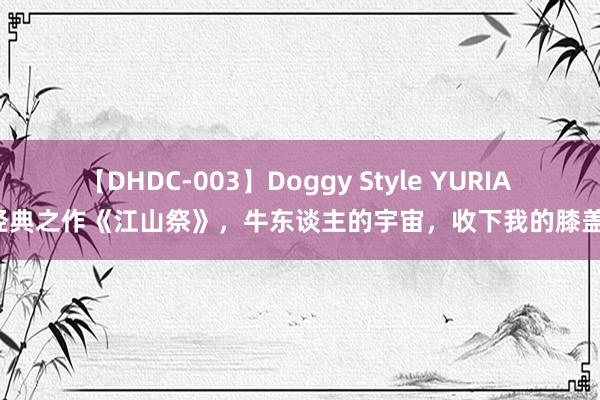 【DHDC-003】Doggy Style YURIA 经典之作《江山祭》，牛东谈主的宇宙，收下我的膝盖！