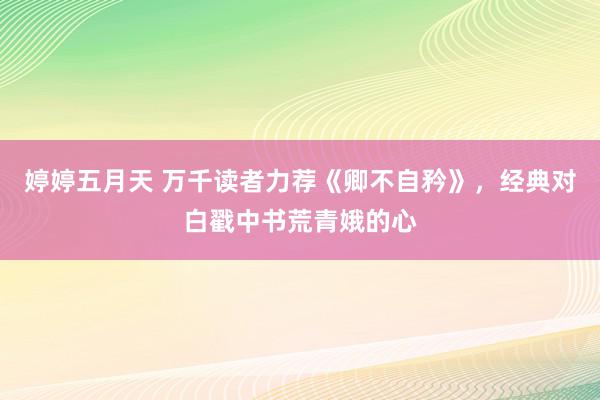 婷婷五月天 万千读者力荐《卿不自矜》，经典对白戳中书荒青娥的心