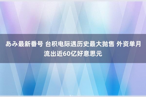 あみ最新番号 台积电际遇历史最大抛售 外资单月流出近60亿好意思元