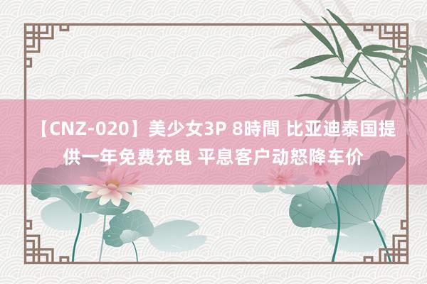 【CNZ-020】美少女3P 8時間 比亚迪泰国提供一年免费充电 平息客户动怒降车价