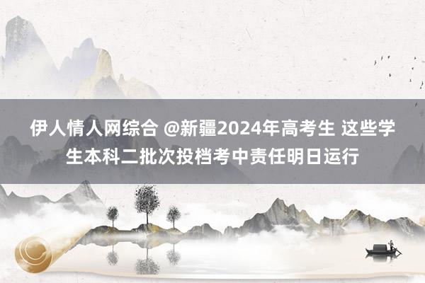 伊人情人网综合 @新疆2024年高考生 这些学生本科二批次投档考中责任明日运行