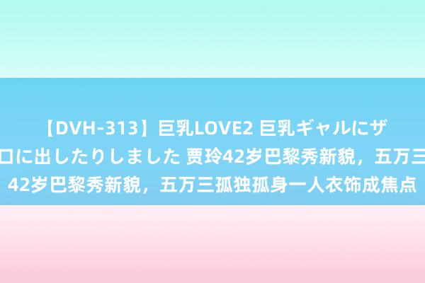 【DVH-313】巨乳LOVE2 巨乳ギャルにザーメンを中出ししたり、口に出したりしました 贾玲42岁巴黎秀新貌，五万三孤独孤身一人衣饰成焦点