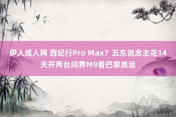 伊人成人网 西纪行Pro Max？五东说念主花14天开两台问界M9看巴黎奥运