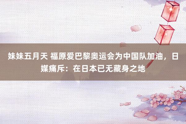 妹妹五月天 福原爱巴黎奥运会为中国队加油，日媒痛斥：在日本已无藏身之地