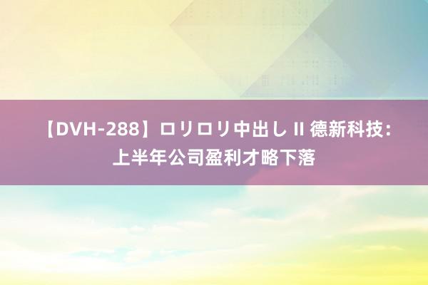 【DVH-288】ロリロリ中出し II 德新科技：上半年公司盈利才略下落