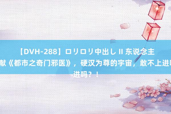 【DVH-288】ロリロリ中出し II 东说念主气巨献《都市之奇门邪医》，硬汉为尊的宇宙，敢不上进吗？！