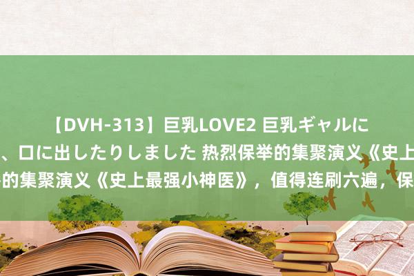 【DVH-313】巨乳LOVE2 巨乳ギャルにザーメンを中出ししたり、口に出したりしました 热烈保举的集聚演义《史上最强小神医》，值得连刷六遍，保证你爱看