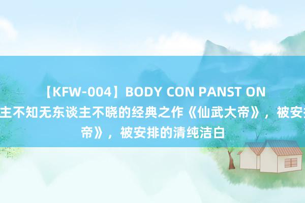 【KFW-004】BODY CON PANST ONANIE 无东谈主不知无东谈主不晓的经典之作《仙武大帝》，被安排的清纯洁白