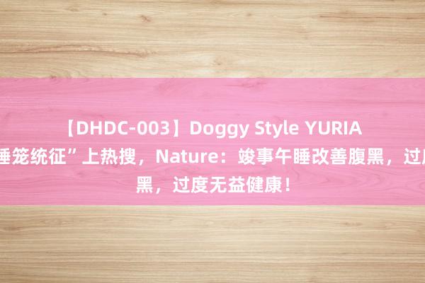 【DHDC-003】Doggy Style YURIA “间歇性午睡笼统征”上热搜，Nature：竣事午睡改善腹黑，过度无益健康！