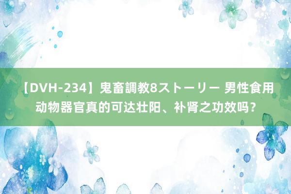 【DVH-234】鬼畜調教8ストーリー 男性食用动物器官真的可达壮阳、补肾之功效吗？