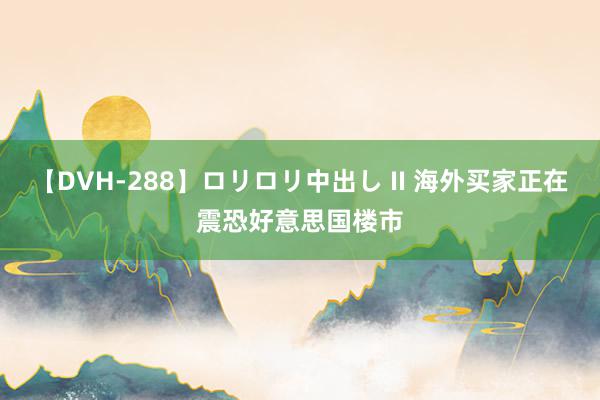 【DVH-288】ロリロリ中出し II 海外买家正在震恐好意思国楼市