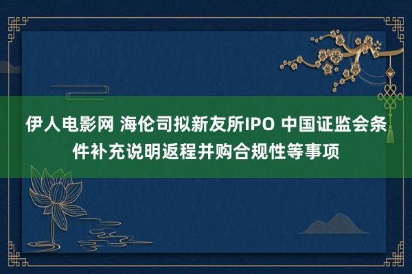 伊人电影网 海伦司拟新友所IPO 中国证监会条件补充说明返程并购合规性等事项