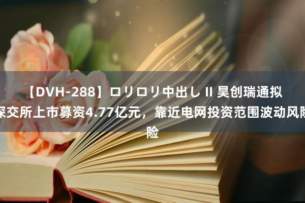 【DVH-288】ロリロリ中出し II 昊创瑞通拟深交所上市募资4.77亿元，靠近电网投资范围波动风险