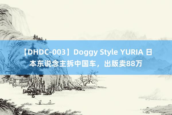 【DHDC-003】Doggy Style YURIA 日本东说念主拆中国车，出版卖88万