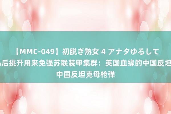 【MMC-049】初脱ぎ熟女 4 アナタゆるして 张含韵岛后挑升用来免强苏联装甲集群：英国血缘的中国反坦克母枪弹