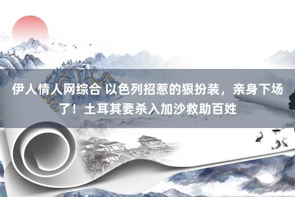 伊人情人网综合 以色列招惹的狠扮装，亲身下场了！土耳其要杀入加沙救助百姓