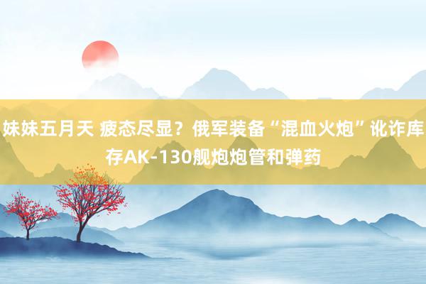 妹妹五月天 疲态尽显？俄军装备“混血火炮”讹诈库存AK-130舰炮炮管和弹药