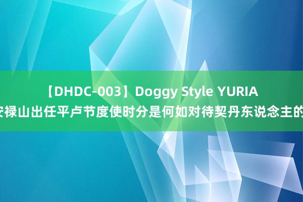 【DHDC-003】Doggy Style YURIA 安禄山出任平卢节度使时分是何如对待契丹东说念主的？