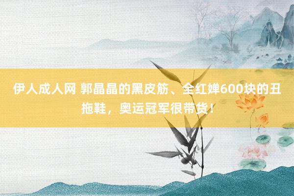 伊人成人网 郭晶晶的黑皮筋、全红婵600块的丑拖鞋，奥运冠军很带货！