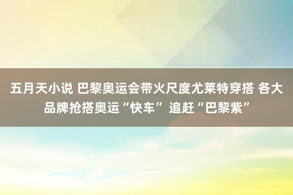 五月天小说 巴黎奥运会带火尺度尤莱特穿搭 各大品牌抢搭奥运“快车” 追赶“巴黎紫”