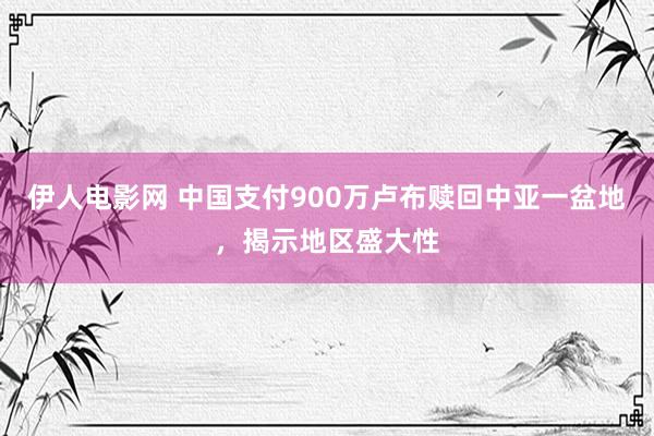 伊人电影网 中国支付900万卢布赎回中亚一盆地，揭示地区盛大性