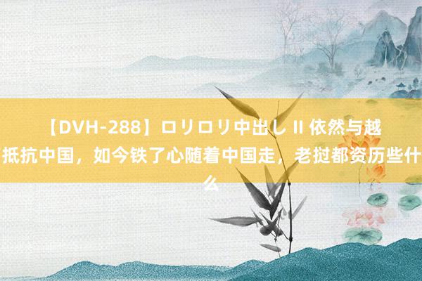 【DVH-288】ロリロリ中出し II 依然与越南抵抗中国，如今铁了心随着中国走，老挝都资历些什么