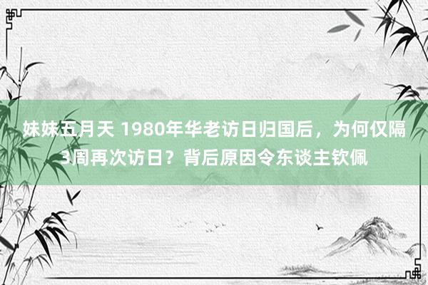 妹妹五月天 1980年华老访日归国后，为何仅隔3周再次访日？背后原因令东谈主钦佩